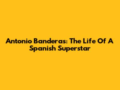 Antonio Banderas: The Life Of A Spanish Superstar