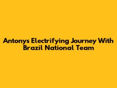 Antony's Electrifying Journey With Brazil National Team