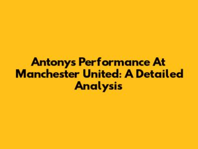 Antony's Performance At Manchester United: A Detailed Analysis