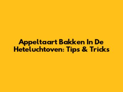 Appeltaart Bakken In De Heteluchtoven: Tips & Tricks