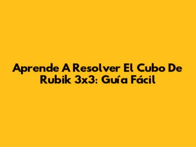 Aprende A Resolver El Cubo De Rubik 3x3: Guía Fácil