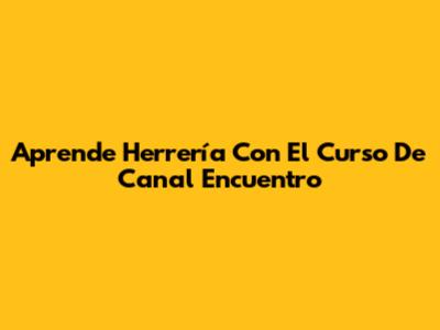 Aprende Herrería Con El Curso De Canal Encuentro