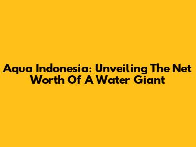 Aqua Indonesia: Unveiling The Net Worth Of A Water Giant