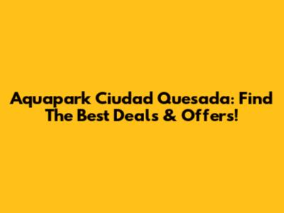 Aquapark Ciudad Quesada: Find The Best Deals & Offers!