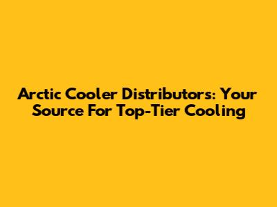Arctic Cooler Distributors: Your Source For Top-Tier Cooling
