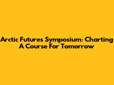 Arctic Futures Symposium: Charting A Course For Tomorrow