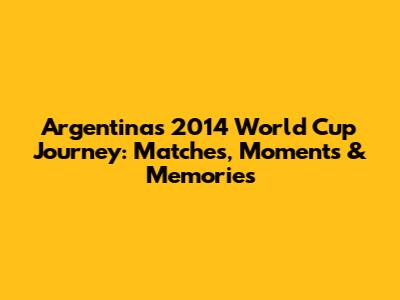 Argentina's 2014 World Cup Journey: Matches, Moments & Memories