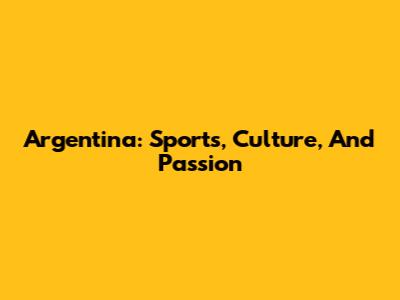 Argentina: Sports, Culture, And Passion