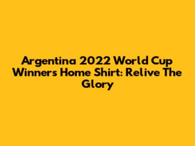 Argentina 2022 World Cup Winners Home Shirt: Relive The Glory