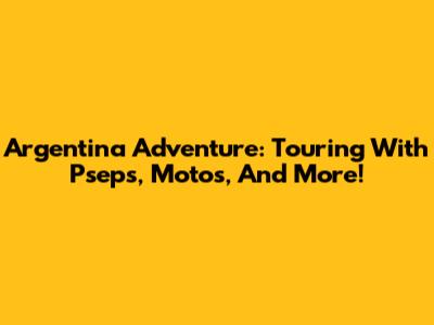 Argentina Adventure: Touring With Pseps, Motos, And More!
