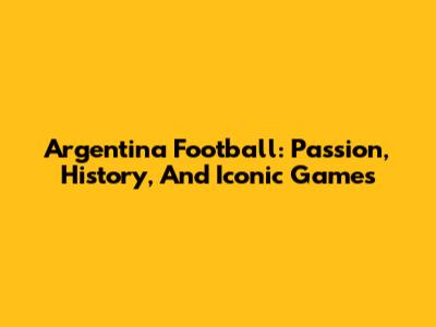 Argentina Football: Passion, History, And Iconic Games
