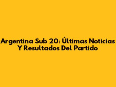 Argentina Sub 20: Últimas Noticias Y Resultados Del Partido
