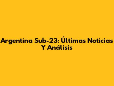 Argentina Sub-23: Últimas Noticias Y Análisis