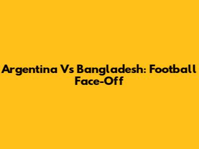 Argentina Vs Bangladesh: Football Face-Off