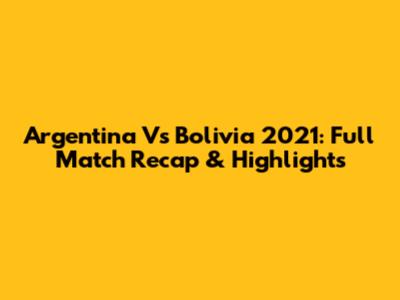 Argentina Vs Bolivia 2021: Full Match Recap & Highlights