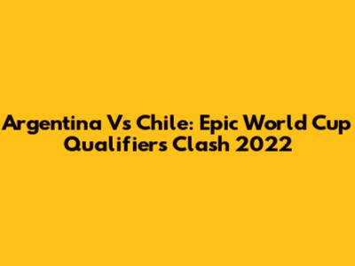 Argentina Vs Chile: Epic World Cup Qualifiers Clash 2022
