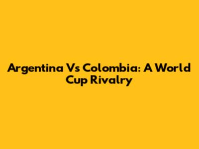 Argentina Vs Colombia: A World Cup Rivalry