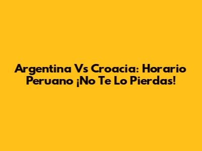 Argentina Vs Croacia: Horario Peruano ¡No Te Lo Pierdas!