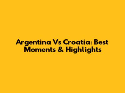 Argentina Vs Croatia: Best Moments & Highlights
