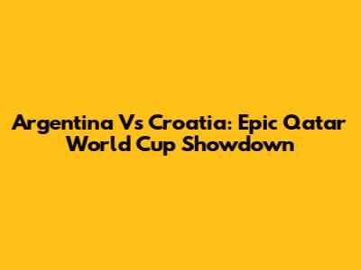 Argentina Vs Croatia: Epic Qatar World Cup Showdown
