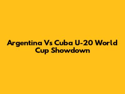 Argentina Vs Cuba U-20 World Cup Showdown