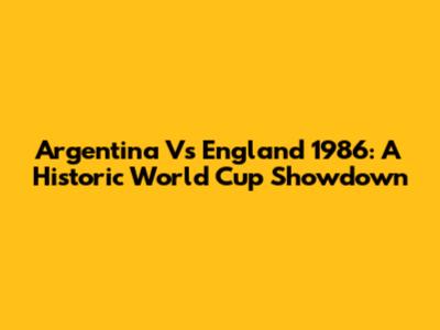 Argentina Vs England 1986: A Historic World Cup Showdown