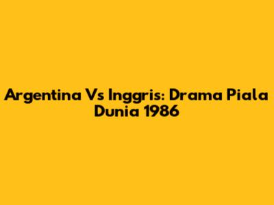 Argentina Vs Inggris: Drama Piala Dunia 1986