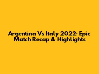 Argentina Vs Italy 2022: Epic Match Recap & Highlights