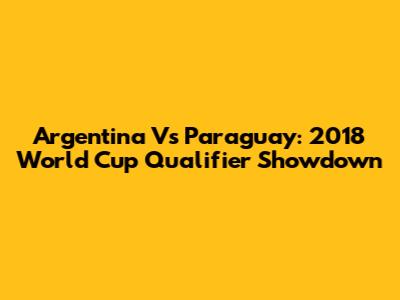 Argentina Vs Paraguay: 2018 World Cup Qualifier Showdown