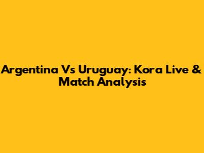 Argentina Vs Uruguay: Kora Live & Match Analysis