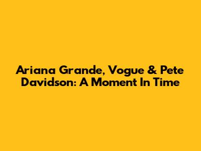 Ariana Grande, Vogue & Pete Davidson: A Moment In Time