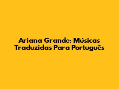 Ariana Grande: Músicas Traduzidas Para Português