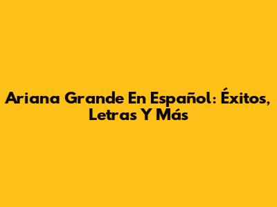 Ariana Grande En Español: Éxitos, Letras Y Más