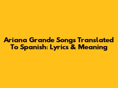 Ariana Grande Songs Translated To Spanish: Lyrics & Meaning