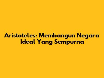 Aristoteles: Membangun Negara Ideal Yang Sempurna