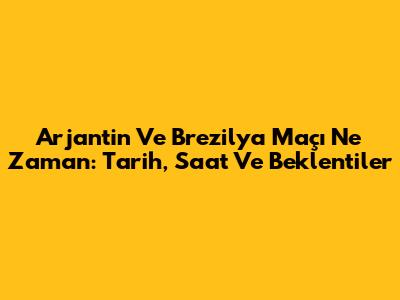Arjantin Ve Brezilya Maçı Ne Zaman: Tarih, Saat Ve Beklentiler