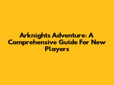 Arknights Adventure: A Comprehensive Guide For New Players