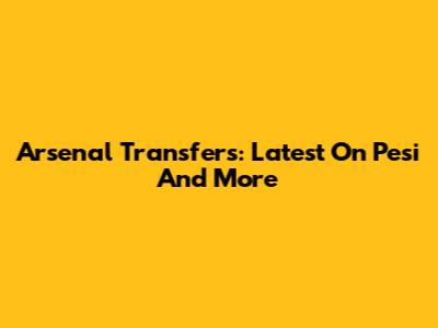 Arsenal Transfers: Latest On Pesi And More