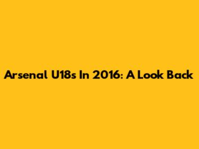 Arsenal U18s In 2016: A Look Back