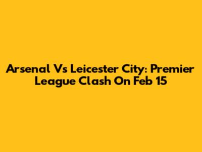 Arsenal Vs Leicester City: Premier League Clash On Feb 15