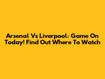 Arsenal Vs Liverpool: Game On Today! Find Out Where To Watch