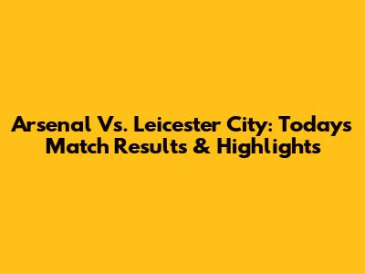Arsenal Vs. Leicester City: Today's Match Results & Highlights