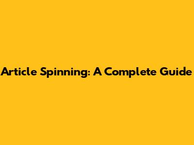 Article Spinning: A Complete Guide