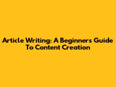 Article Writing: A Beginner's Guide To Content Creation