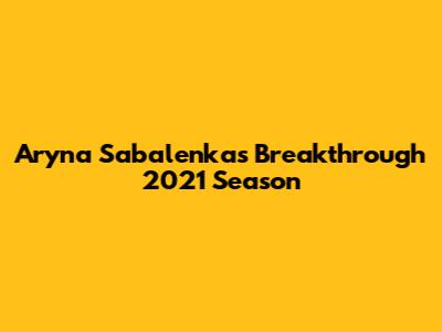 Aryna Sabalenka's Breakthrough 2021 Season