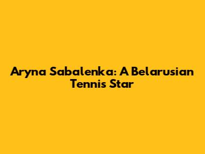 Aryna Sabalenka: A Belarusian Tennis Star