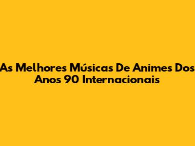 As Melhores Músicas De Animes Dos Anos 90 Internacionais