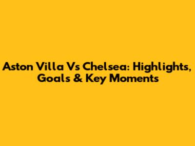 Aston Villa Vs Chelsea: Highlights, Goals & Key Moments