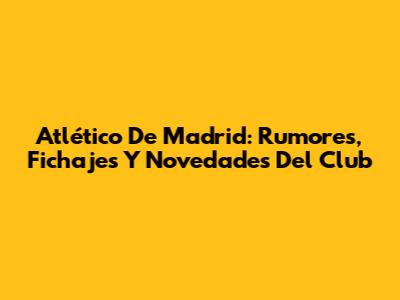 Atlético De Madrid: Rumores, Fichajes Y Novedades Del Club