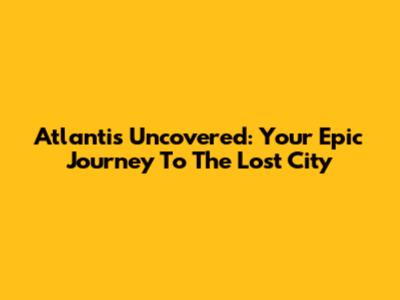 Atlantis Uncovered: Your Epic Journey To The Lost City
